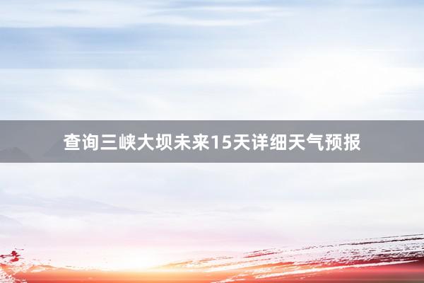 查询三峡大坝未来15天详细天气预报