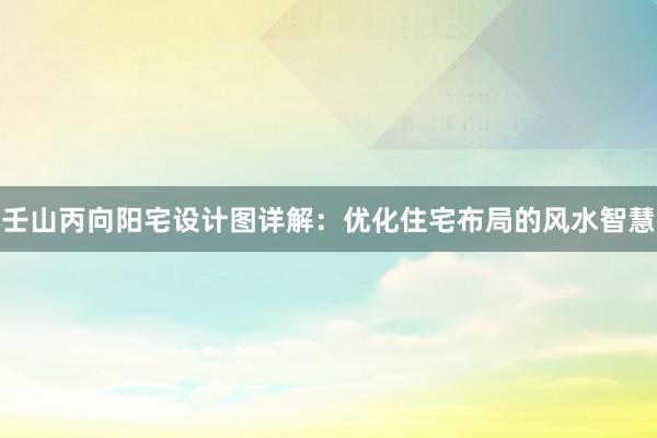 壬山丙向阳宅设计图详解：优化住宅布局的风水智慧